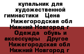 купальник для художественной гимнастики › Цена ­ 11 000 - Нижегородская обл., Нижний Новгород г. Одежда, обувь и аксессуары » Другое   . Нижегородская обл.,Нижний Новгород г.